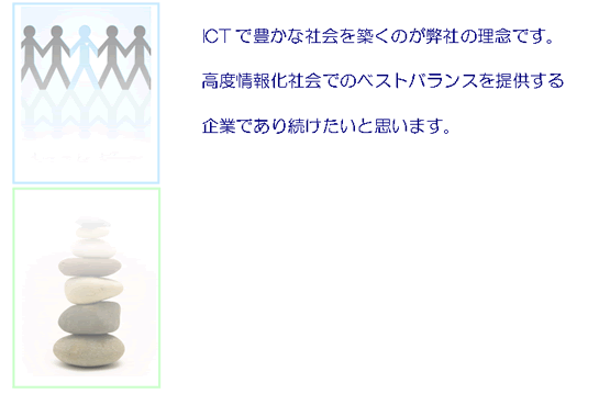 人の特性や個性は「感性」「品性」「知性」に有り　これらを損なったり、弱めたりすることなく　ICTで豊かな社会を築くのが弊社の理念です。　高度情報化社会でのベストバランスを提供する　企業であり続けたいと思います。